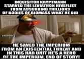 INQUISITOR KRYPTMANN STARVED THE LEVIATHON HIVEFLEET FROM ABSORBING TRILLIONS OF BODIES OF BIOMASS WHAT HE DID U/HULLOPALOOZA HE SAVED THE IMPERIUM FROM AN EXISTENTIAL THREAT AND IN THIS HAB UNIT HE'S A HERO OF THE IMPERIUM. END OF STORY! imgflip.com