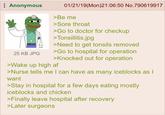 Anonymous 25 KB JPG 01/21/19(Mon)21:06:50 No.790619917 >Be me >Sore throat >Go to doctor for checkup >Tonsillitis.jpg >Need to get tonsils removed >Go to hospital for operation >Knocked out for operation >Wake up high af >Nurse tells me I can have as many iceblocks as I want >Stay in hospital for a few days eating mostly iceblocks and chicken >Finally leave hospital after recovery >Later surgeons
