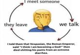 meet someone they leave we talk I told them that Vespasian, the Roman Emperor, said "I think I am becoming a God!" then died s------- his pants from an extreme diarrhea.