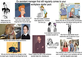 Ex assistant manager that still regularly comes to your workplace starter pack LOOKIN' GOOD SUSAN INAPPROPRIATE HELLO, HUMAN RESOURCES?! Walks around the workplace like this Still comes to your workplace at least once a week, despite resigning from his job last year Has had multiple complaints made against him, including one from you His two most common facial expressions SUNNY STREET 2013 Max Garcia Openly flirts with his young female subordinates, including the ones that started working with him at age 16 Is an arsehole to anyone he considers beneath him Has had an inappropriate sexual relationship with at least two of your coworkers Still acts like this towards the manager so that he doesn't get in trouble for the things that he did Is prone to anger Doesn't realise that 99% of the workplace secretly hates him, including you Has cheated on the mother of his child whilst at work, but still comes to your workplace with her and their daughter every week