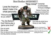 Meet Brother AWESOME!!! "Nice minis!" O enemies O controversies 70 hours in Boltgun Sense of humour has long since evolved from "heresy" jokes. Loves the Imperium, doesn't make it his whole personality. "What army(ies) do you collect?" "You like [faction]? WA Cool! Wanna play a MEER Can recite the whole Horus Heresy by heart. Really. game some time?" Give me paints Give me glue Understands that his preferences Give me second-hand minis are just that. Preferences. And they shall be renewed Make fun of someone for playing a faction you dislike? Admire the effort they put into building their army?