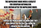 THE NAPOLEONIC WARS WERE A CATALYST FOR EUROPEAN NATIONALISM. ALSO, BRITAIN AFTER THE NAPOLEONIC WARS: COPIED THE FRENCH ARMY SO HARD THAT THEY EVEN COPIED THE POLISH FLAG FROM THE FRENCH-POLISH LANCERS OVERSAMA