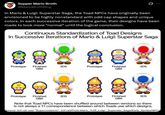 Supper Mario Broth @MarioBrothBlog 0 In Mario & Luigi: Superstar Saga, the Toad NPCs have originally been envisioned to be highly nonstandard with odd cap shapes and unique colors. In each successive iteration of the game, their designs have been made to look more "normal" until the logical conclusion. Continuous Standardization of Toad Designs in Successive Iterations of Mario & Luigi: Superstar Saga IK Prototype Finished 3DS Prototype GBA Finished GBA 3DS Prototype Finished 3DS GBA Prototype Finished 3DS GBA Note that Toad NPCs have been shuffled around between versions so there is not always a 1:1 correspondence between which Toads use which designs. Source: tcrf.net user "Supercoolsonic", tcrf.net/Proto:Mario_%26_Luigi: _Superstar_Saga/Early_Sprites/NPCs