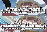 SPARTANS INVADING TEGEA WITH A LOAD OF SHACKLES BECAUSE THEY PLAN TO ENSLAVE THE TEGEANS I am a genius! SPARTANS WHEN THE TEGEANS BEAT THEM AND ENSLAVE THEM WITH THEIR OWN SHACKLES Oh no! imgflip.com