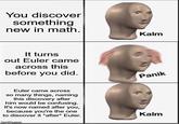 You discover something new in math. It turns out Euler came across this before you did. Kalm Panik Euler came across so many things, naming this discovery after him would be confusing. It's now named after you, because you're the one to discover it *after* Euler. imgiip.com Kalm