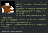 157 KB PNG hows its going >trying to loose some weight a while ago because i was obese, get my coworker to help me >im poor in my country so my work friend helps me and suggests its cheap to get frozen vegetable (pea and carrots e.t.c) for my diet >a few days later on at work and he asks >i tell him "yes its going quite good but the frozen vegetable it has a bit of a crunch" >"NO anon you are supposed to COOK it" >i did not know to cook the frozen vegetable so i was eating it just frozen >everybody laughing in the office i was never so embarrassed