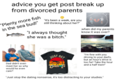 advice you get post break up from divorced parents "Plenty more fish in the sea bud!" "It's been a week, are you still thinking about her?" "I always thought she was a bitch." when did my parents know it was over? Dad didn't even meet her so why would he even care? alamy GET "I'm fine with you driving to your dad's, but an hour's drive is too far! Take the hour and a half train!" JUST Over It "Just stop the dating nonsense, it's too distracting to your studies."