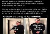 I keep seeing this around and I think it's hilarious because it encapsulates what a gatekeeper actually is: Some kid role-playing being a bouncer in his own home, making zero impact to anything or anyone outside of it. Good job Timmy Gatekeeping Explained: Join Change The The Hobby Hobby