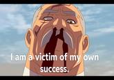 I am a victim of my own success.