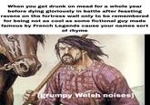 When you get drunk on mead for a whole year before dying gloriously in battle after feasting ravens on the fortress wall only to be remembered for being not as cool as some fictional guy made famous by French Legends cause your names sort of rhyme [grumpy Welsh noises]