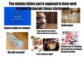 Five minutes before you're supposed to leave work or store/restaurant closes starter pack Working on updates 4% complete Don't turn off your computer Surprise update on computer Some paperwork you forgot to finish up and turn in to your boss Big spill on ground "You're still open, right?" Broken glass Customer asks for something sliced right after you finished cleaning everything