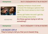 ⠀ Anonymous 06/21/25(Sat) 09:09:57 No.81562397 >playing romance visual novel >choose the dialogue options that make the most sense to me in real life >every girl hates me and I get the worst ending every time 428 KB PNG Are these games trying to tell me something? : Anonymous >>81562397 (OP) # 06/21/25(Sat) 09:11:53 No.81562405 They're trying to tell you that you're based, King.