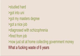 >studied hard >got into uni >got my masters degree >got a nice job >diagnosed with schizophrenia >fired from job >now just sit at home collecting government money What a f------ waste of 6 years