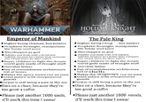 WARHAMMER 40,000 Emperor of Mankind Higher being (human, but better) ● Prophetic foresight, manipulates the funny soul juice Worshipped as god Dabbles and deals with evil eldritch b-------, because he's better than everyone else struck down for their hubris Super children to fight the dream world gods made of thought stuff Horrible father Fan of overelaborate architecture full of bones ●Makes the space trains run on time ●Giant palace with overpowered guards ●Corpse is still being a pain in the ass Dies on a chair, because they're too good a coffin Please just another 1000 souls, it'll work this time I swear Ne gee HOLLOW KNIGHT Ce $5 The Pale King . Higher being (bug but better) ●Prophetic foresight, manipulates the funny soul juice Worshipped as god Dabbles and deals with evil eldritch b-------, because he's better than everyone else struck down for their hubris Super children to fight the dream world gods made of thought stuff ● Horrible father ● Fan of overelaborate architecture full of shells ●Makes the stagways run on time ●Giant palace with overpowered guards ⚫Corpse is still being a pain in the ass Dies on a chair, because they're too good a coffin •Please just another 1000 vessels, it'll work this time I swear