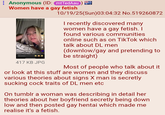 Anonymous (ID: mtTedAau Women have a gay fetish DL MEN 417 KB JPG 10/19/25(Sun)03:04:32 No.519260872 I recently discovered many women have a gay fetish. I found various communities online such as on TikTok which talk about DL men (downlow/gay and pretending to be straight) Most of people who talk about it or look at this stuff are women and they discuss various theories about signs X man is secretly sucking c--- traits of DL men etc On tumblr a woman was describing in detail her theories about her boyfriend secretly being down low and then posted gay hentai which made me realise it's a fetish.
