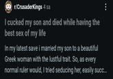 r/CrusaderKings 4 sa I cucked my son and died while having the best sex of my life In my latest save i married my son to a beautiful Greek woman with the lustful trait. So, as every normal ruler would, I tried seducing her, easily succ...