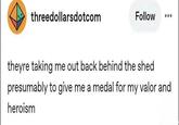 threedollarsdotcom Follow theyre taking me out back behind the shed presumably to give me a medal for my valor and heroism