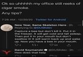 Ok so uhhhhh my office still reeks of cigar smoke. Any tips? 7:26 AM 12/30/20 Twitter for Android New Year, Same Skeleton Hero - 2h Replying to @DUSKdev Capture a bee but don't kill it. Put it in the freezer. It will get cold and fall asleep. Then put it in your mouth but don't swallow it! It will warm back up and wake up. Now you have a bee in your mouth. 2 271 59 David Szymanski @DUSKdev-2h How does that help רז. 319