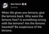 Roxi Horror * @roxiqt When life gives you lemons, give the lemons back. Why were the lemons free? Is something wrong with the lemons? Are the lemons haunted? Be suspicious of the lemons.