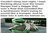 Couldn't sleep last night. I kept thinking about how the Green Ranger had a dagger that was a flute that sounded like a synthesizer that's trying to sound like a trumpet. And he blew into it with his helmet on. 8658