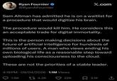 Ryan Fournier ❤ @RyanAFournier X.com Sam Altman has admitted he is on a waitlist for a procedure that would digitize his brain. The procedure would kill him. He considers this an acceptable trade for digital immortality. This is the person making decisions about the future of artificial intelligence for hundreds of millions of users. A man who views ending his own biological life as a reasonable step toward uploading his consciousness to the cloud. These are not the priorities of a stable leader. 4:19 PM - 09/04/2026 1.1M Views 1.9K 4.2K 22K ☐ 3.1K T