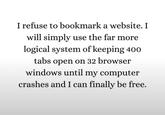 I refuse to bookmark a website. I will simply use the far more logical system of keeping 400 tabs open on 32 browser windows until my computer crashes and I can finally be free.