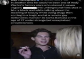 In another time he would've been one of Andy Warhol's factory stars who starred in seven vaguely phic underground films shot in blurry black and white talking about the meaning of beauty while doing drugs then coming to a tragic end at a remote gay millionaires mansion in Santa Barbara at the age of 27 under strange but unexplained circumstances