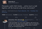 Mandy.V @iamMandyV People with NO kids ...who turn y'all lights off & hand y'all the remote? . 09:07 14/11/20 from Fort Worth, TX - Twitter for iPhone 709 Retweets 7,242 Quote Tweets 3,673 Likes 27 ↑ Charles the Great @ebonykru.... 1d Replying to @iamMandyV I tell Google to turn the lights off and my remote is on the end table next to where I sit. It's 2020 stop using your crotch fruit as employees lol 69 1,447 13.4K
