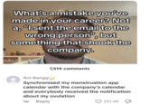 What's a mistake you've made in your career? Not a, "I sent the email to the wrong person", but something that shook the company. Ani Bangų 7,514 comments Synchronized my menstruation app calendar with the company's calendar and everybody received the notification. about my ovulation 1w Reply 251.4K
