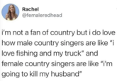 Rachel @femaleredhead i'm not a fan of country but i do love how male country singers are like "i love fishing and my truck" and female country singers are like "i'm going to kill my husband"