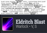 ELDRITCH just one more BLAST bro. i promise bro just and we'll KILL all the one more ELDRITCH BLAST MONSTERS bro. it's just a AGONIZING BLAST bro. please just one more. one more ELDRITCH BLAST and We'll SATISFY MY ARCHFEY PATRON bro. bro cmon just give me 22 billion SPELL SLOTS HEX i promise bro. bro bro please we just need to HIT one more and we'll CAST ELDRITCH BLAST t Eldritch Blast Warlock V, S