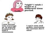 Daddy *sigh* I wish I lived in a different time period. I was forced into marriage at 14 and my husband has had 4 mistresses I can't vote and public restrooms for women don't exist