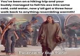 You've been on a hiking trip and your buddy managed to fall his ass into some cold, cold water, now y'all got a three hour walk back to anything resembling warmth! imaflip.com Patience my blue friend