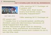 Anonymous 457 KB JPG 09/11/23(Mon)00:35:55 No.905889244 25 years old. >Me seeing 9/11 footage at 6 years old. >"H--------, that looks scary but kinda cool, this actually happened?" >Me seeing 9/11 footage at >"I really live in a bankrupted, politically divided, pseudo-democracy because of what happened that day.." >If the Terrorist's goal was to destroy America, they somehow succeeded. And they only needed some box cutters to do it, we did the rest.