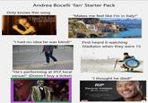 Andrea Bocelli 'fan' Starter Pack Only knows this song "Makes me feel like I'm in Italy!" Time To Say Goodbye "I had no idea he was blind!" First heard it watching Gladiator when they were 15 "He's performing at XYZ local venue!" (Doesn't buy a ticket) "I thought he died!" RIP Dwayne Johnson May 1972-June 2020 I dont regret the things I did wrong, I regret the good things I did for the wrong people... -Dwayne Johnson BBC
