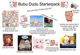 what to do with all these stickers now Bubu Dudu Starterpack Hello~ Bubu and Dudu? Or Bubu and Yier? Original Creator: Huang Xiao B (JB). peach and goma occasionally appear seeing all the cutesy (or toxic) video thumbnails on YouTube and accounts advertising merch and worrying about the lack of credit being given to the OG artist travel pics by fans sending your spouse gifs of cute bears doing cute s--- seems to help them throughout the day Just one more episode and then we'll go to sleep cute bear Al slop POPCORN O CHOC relatable couple memes sometimes shown with a baby or two with the following names: Kiwi, Butter, Daabu, Duggu, Biscuit, damnit they're so cute or Mikki idk anymore
