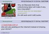 Anonymous I don't care if you "collectivized" it faralmeme I'm not working in a FACTORY! 63 KB JPG Anonymous >>18457696 (OP) # 05/02/26(Sat) 15:10:29 No. 18457696 Why do Marxists think that collectivising labor will make it any less miserable? >b-buh then it's not alienated anymore!!!! It's still work and it still sucks. 05/02/26(Sat) 15:11:56 No. 18457697 why are you posting on the internet instead of chasing your dinner? >>18457701 #