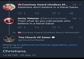 Courtney Heard (Godless M... 1d v Satanists don't believe in a literal Satan. 3 27 5 Army Veteran @NewArmyVeter.... 1d v Then what do you call people who believe in a literal Satan 92171 3 13 Courtney Heard (Godless Mom) Retweeted The Church of Satan @ChurchofSatan Replying to @NewArmyVeteran @godless_mom and 2 others Christians. 12:49 PM - 25 Sep 19