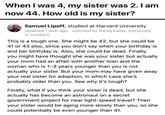 When I was 4, my sister was 2. I am now 44. How old is my sister? Samuel Lipoff, studied at Harvard University Updated 1 year ago Upvoted by Parag Kalita, Interested in numbers. This is a tough one. She might be 42, but she could be 41 or 43 also, since you don't say when your birthday is and her birthday is. Also, she could be dead. Finally, you might have thought she was your sister but actually your mom had an affair with another man and the woman who is 1-3 years younger than you is not actually your sister. But your mom may have given away your real sister for adoption, in which case she's probably older than you. See why it's tough? Finally, what if you think your sister is dead, but she actually has become an astronaut on a secret government project for near light-speed travel? Then your sister would be aging more slowly than you, so she could potentially be even younger than 41.