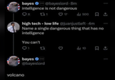 @bayeslord. 8m intelligence is not dangerous bayes ❤ EXTROPIC ○ 8 271 ♡ 17 ili 500 high tech - low life @juanjustleft. 4m Name a single dangerous thing that has no intelligence You can't 1 10 EXTROPIC bayes @bayeslord volcano 600