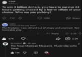 r/Ask u/Proits To win 3 billion dollars, you have to survive 24 hours getting chased by a horror villain of your choice. Who are you picking? 712 1096 Share rapie.... turtles all the way down The Predator. I am old and out of shape and unarmed. Not honorable prey. 67K @JustinY. 8h ago • Reply 2.2k 2.2K The Texas Chainsaw Massacre. I'll just stay outta Texas. 13K