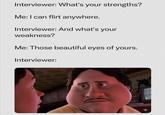 Interviewer: What's your strengths? Me: I can flirt anywhere. Interviewer: And what's your weakness? Me: Those beautiful eyes of yours. Interviewer: