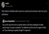armie @wowzaship That classic situation when youre at a party and someone says Our joy is resistance dena khalafallah @DenaKhalafallah May 2 hey so the next time we're at parties where a full-time employed c!s white person says "our joy is resistance" or whatever can the rest of us agree to blurt out "your white joy is apathy though" in response?