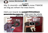 James Workshop◆ Faction My 3-month-old con is now TWICE as big as when he was born. He's on track to weigh 7.5 trillic pounds by age 10 Take over the whole galaxy in a few thousand years