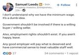Samuel Leeds in ⚫ 3rd+ . + Follow Property Investor, Entrepreneu... 23h⚫ I don't understand why we have the minimum wage. It's a dumb idea. Government shouldn't be involved if there is a willing buyer willing seller. Also, employment rights shouldn't exist. If you aren't happy, leave. Any good employer will pay what is deserved and have commercial sense to treat valuable staff well. CG♡ 27 34 comments • 1 repost