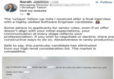 Sarah J Managing Director ( | Strategic Talent Visit my website 1d. > + Follow The 'unique' follow-up note I received after a final interview with a highly-skilled Software Engineer candidate. Some advice to applicants for senior roles: even if an offer doesn't align with your initial expectations, your communication at every stage reflects your professionalism. If you wish to negotiate or decline, there are constructive ways to do so. Abrasiveness is rarely productive. Safe to say, this particular candidate has eliminated from our high-level consideration list. The market is competitive. pay is absolut dog_ looks like the tip jar at a dive bar after a tuesday afternoon shift hope your days Greg "