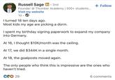 • Russell Sage in ⚫ 2nd Founder @Thumber Academy | 500+ students... Visit my website 1d. I turned 18 ten days ago. Most kids my age are picking a dorm. + Follow I spent my birthday signing paperwork to expand my company into Germany. At 16, I thought $10K/month was the ceiling. At 17, we did $344K in a single month. At 18, the goalposts moved again. The only people who think this is impressive are the ones who haven't tried. CO 29 6 comments