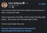 Harry Stebbings in ⚫ 2nd Founder @ 20VC • + Follow 16h I am sorry but work from home Friday is just an excuse to have a 4 day work week. Time to get back in the office. Time to stop Thursday night drinks... since when was Thursday night a thing. Time to work harder than ever. #founder #funding #business #investing #vc #venturecapital #entrepreneur #startup