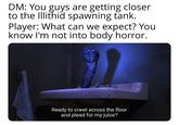 DM: You guys are getting closer to the Illithid spawning tank. Player: What can we expect? You know I'm not into body horror. Ready to crawl across the floor and plead for my juice?