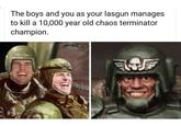 The boys and you as your lasgun manages to kill a 10,000 year old chaos terminator champion.
